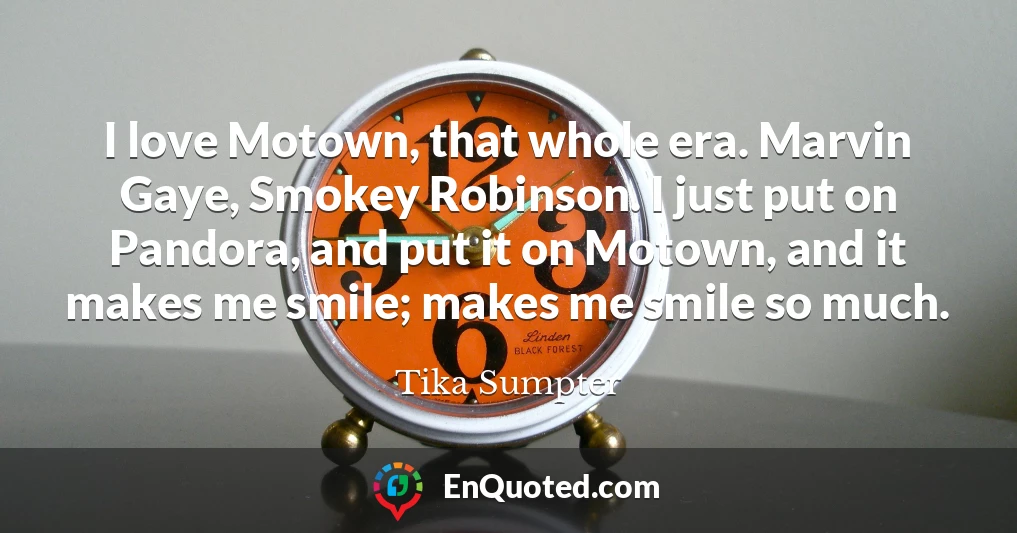 I love Motown, that whole era. Marvin Gaye, Smokey Robinson. I just put on Pandora, and put it on Motown, and it makes me smile; makes me smile so much.
