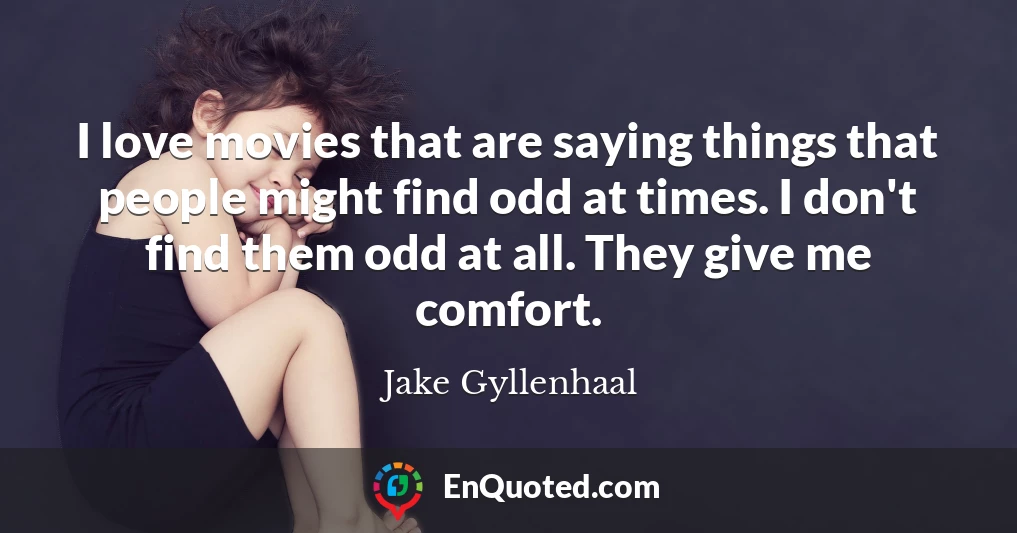 I love movies that are saying things that people might find odd at times. I don't find them odd at all. They give me comfort.