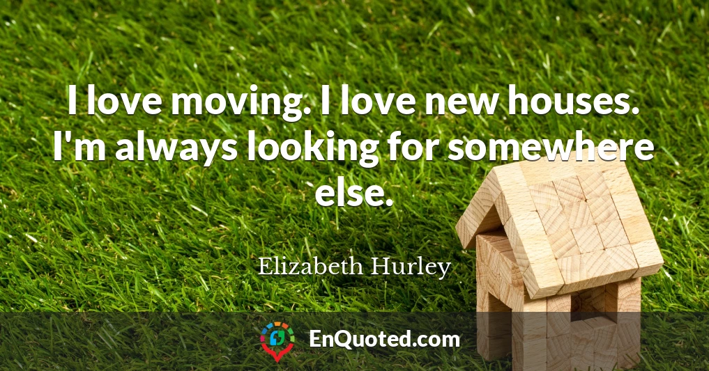 I love moving. I love new houses. I'm always looking for somewhere else.