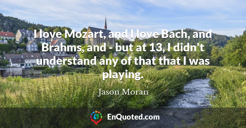 I love Mozart, and I love Bach, and Brahms, and - but at 13, I didn't understand any of that that I was playing.