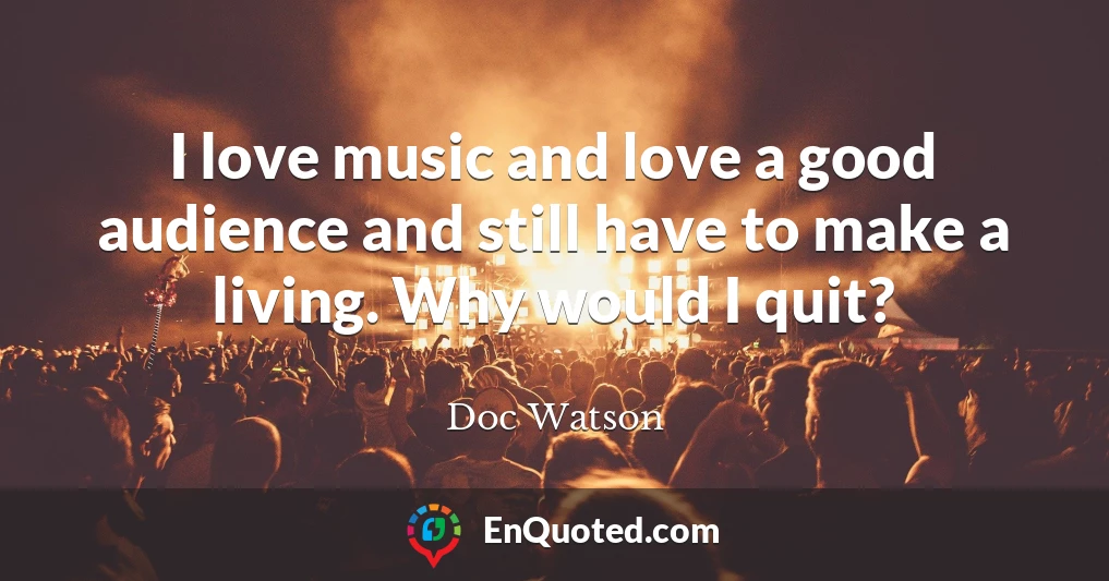 I love music and love a good audience and still have to make a living. Why would I quit?