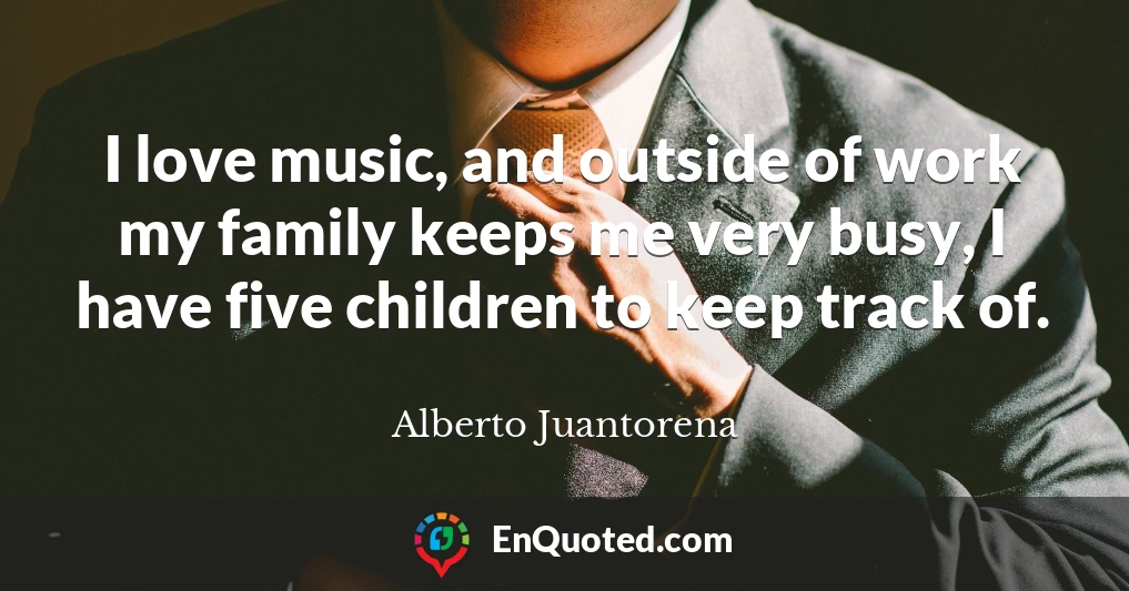 I love music, and outside of work my family keeps me very busy, I have five children to keep track of.
