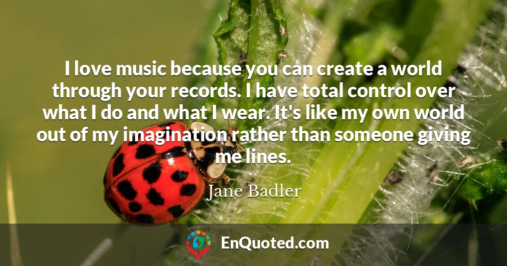 I love music because you can create a world through your records. I have total control over what I do and what I wear. It's like my own world out of my imagination rather than someone giving me lines.