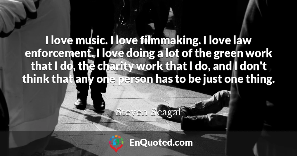 I love music. I love filmmaking. I love law enforcement. I love doing a lot of the green work that I do, the charity work that I do, and I don't think that any one person has to be just one thing.