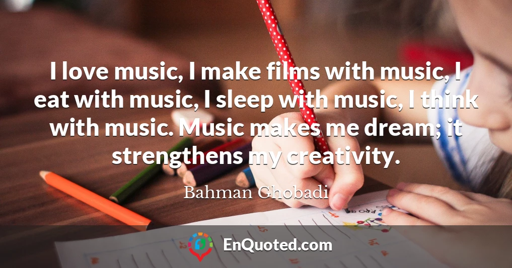 I love music, I make films with music, I eat with music, I sleep with music, I think with music. Music makes me dream; it strengthens my creativity.