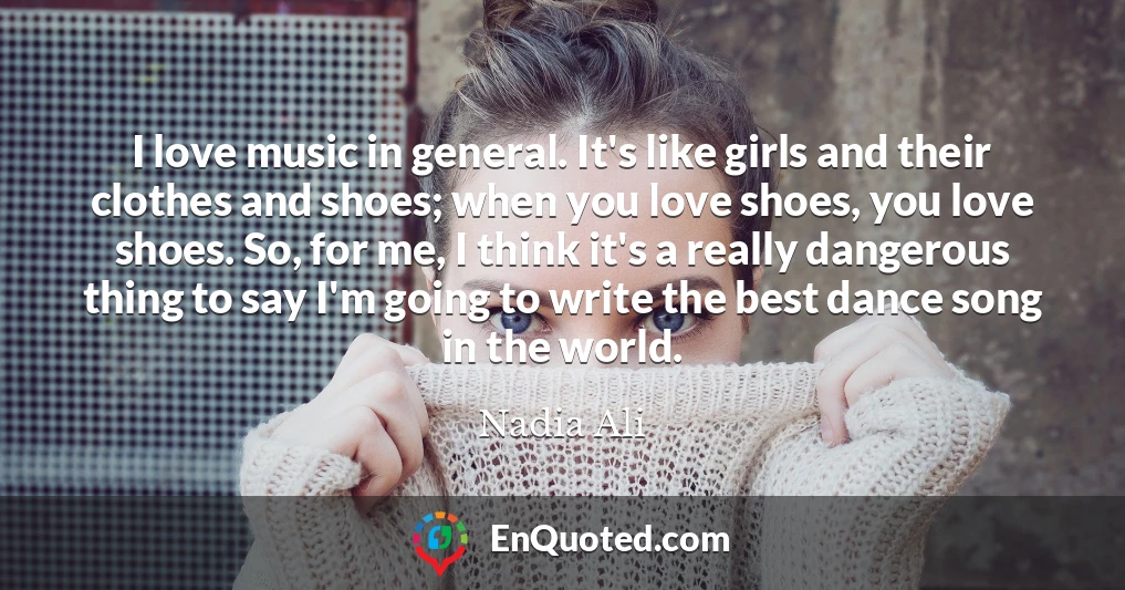 I love music in general. It's like girls and their clothes and shoes; when you love shoes, you love shoes. So, for me, I think it's a really dangerous thing to say I'm going to write the best dance song in the world.