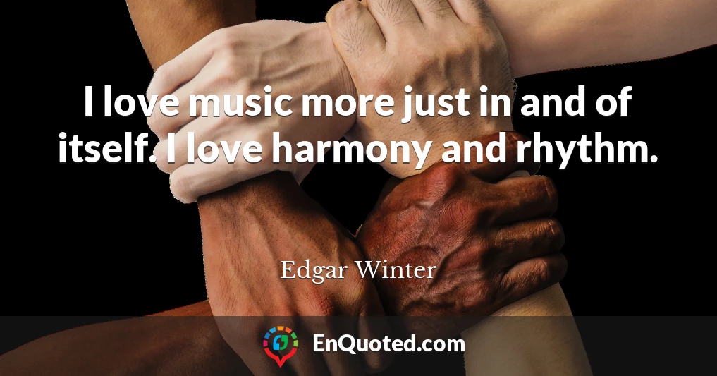 I love music more just in and of itself. I love harmony and rhythm.