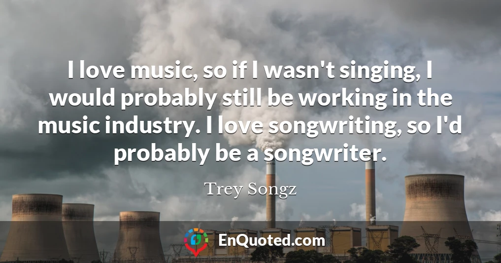I love music, so if I wasn't singing, I would probably still be working in the music industry. I love songwriting, so I'd probably be a songwriter.