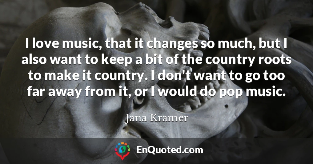 I love music, that it changes so much, but I also want to keep a bit of the country roots to make it country. I don't want to go too far away from it, or I would do pop music.