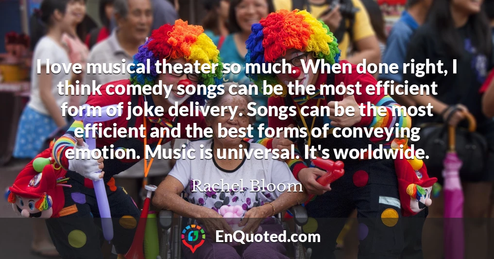 I love musical theater so much. When done right, I think comedy songs can be the most efficient form of joke delivery. Songs can be the most efficient and the best forms of conveying emotion. Music is universal. It's worldwide.