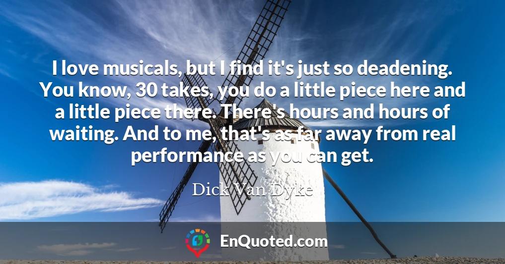 I love musicals, but I find it's just so deadening. You know, 30 takes, you do a little piece here and a little piece there. There's hours and hours of waiting. And to me, that's as far away from real performance as you can get.