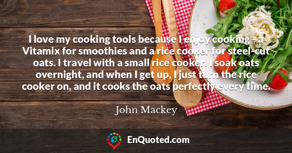 I love my cooking tools because I enjoy cooking - a Vitamix for smoothies and a rice cooker for steel-cut oats. I travel with a small rice cooker. I soak oats overnight, and when I get up, I just turn the rice cooker on, and it cooks the oats perfectly every time.