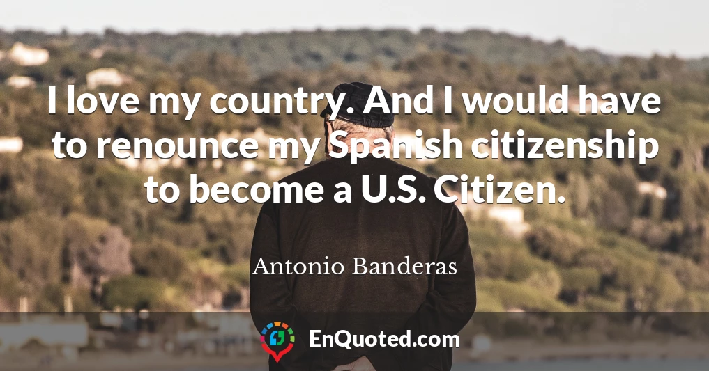 I love my country. And I would have to renounce my Spanish citizenship to become a U.S. Citizen.