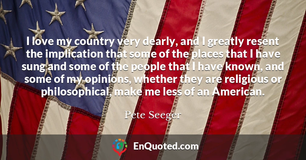 I love my country very dearly, and I greatly resent the implication that some of the places that I have sung and some of the people that I have known, and some of my opinions, whether they are religious or philosophical, make me less of an American.