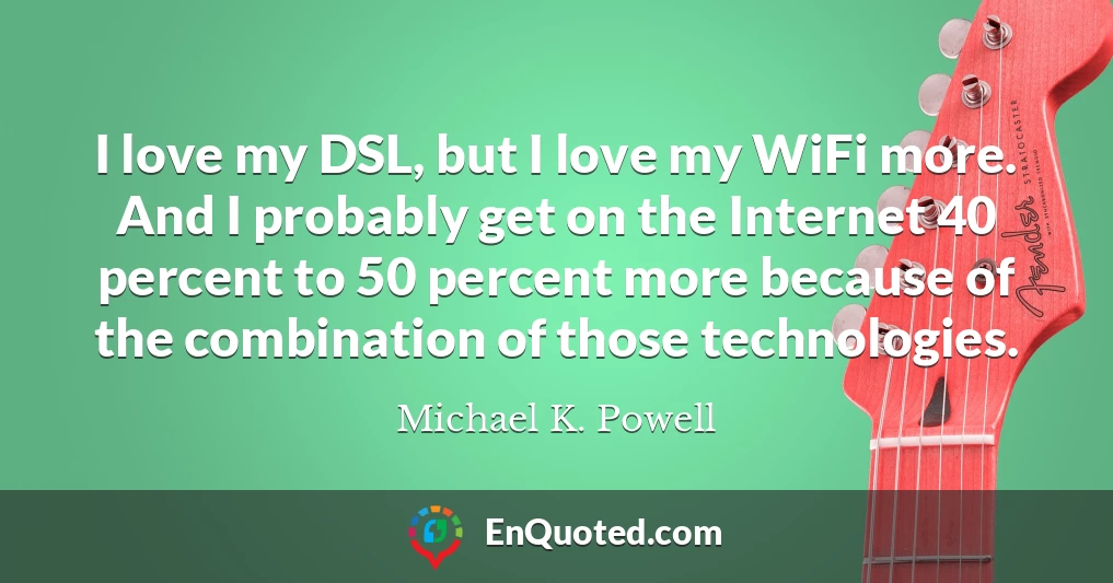 I love my DSL, but I love my WiFi more. And I probably get on the Internet 40 percent to 50 percent more because of the combination of those technologies.