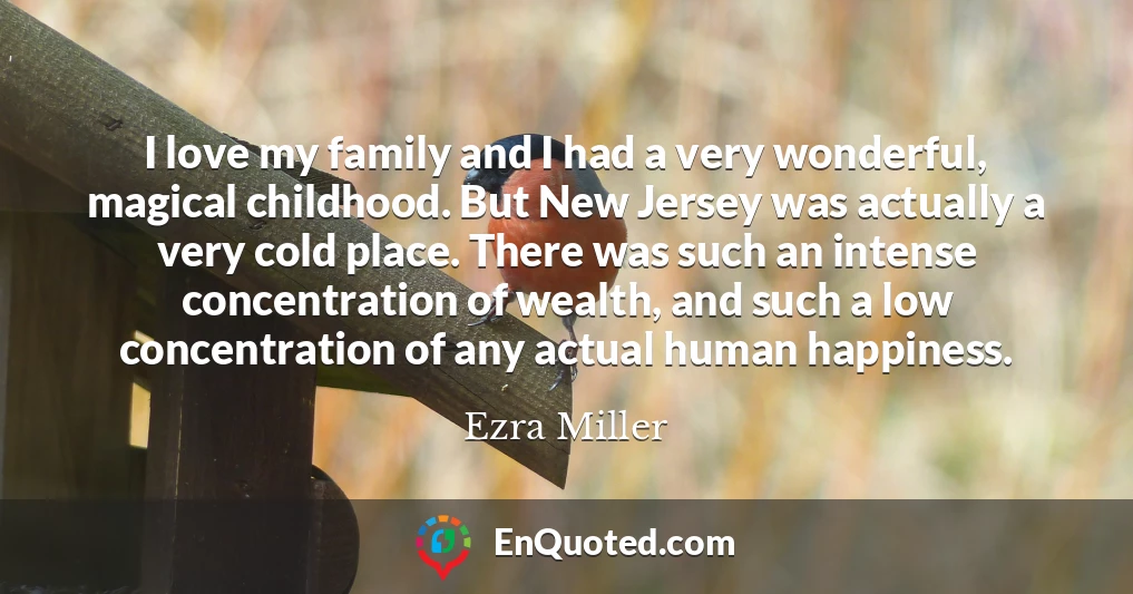 I love my family and I had a very wonderful, magical childhood. But New Jersey was actually a very cold place. There was such an intense concentration of wealth, and such a low concentration of any actual human happiness.