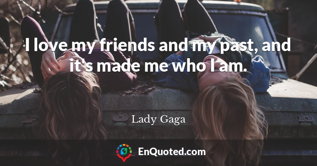 I love my friends and my past, and it's made me who I am.