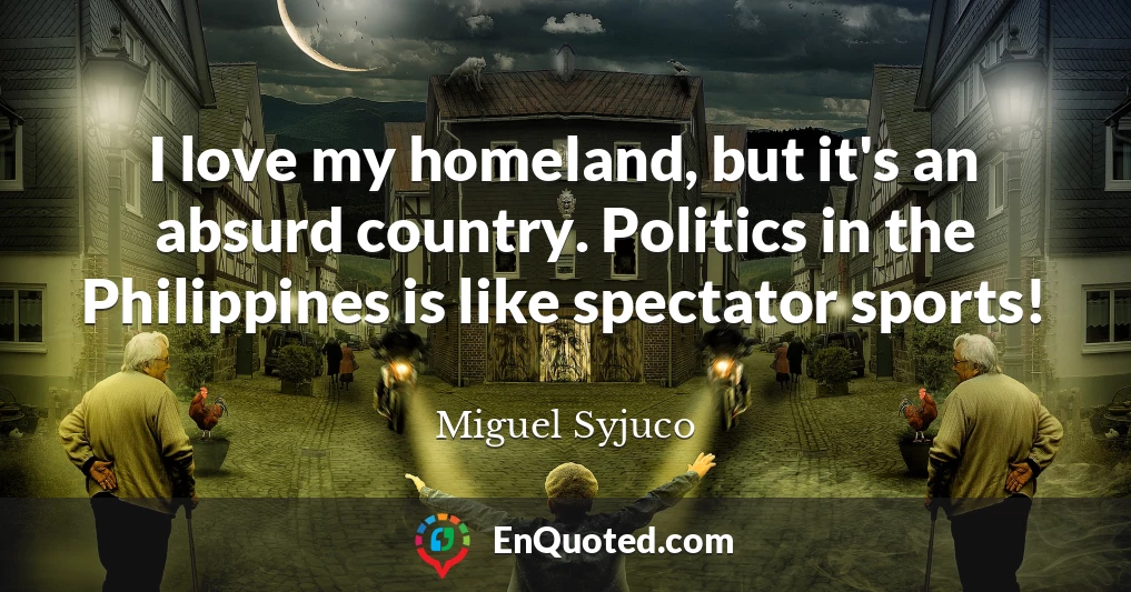 I love my homeland, but it's an absurd country. Politics in the Philippines is like spectator sports!