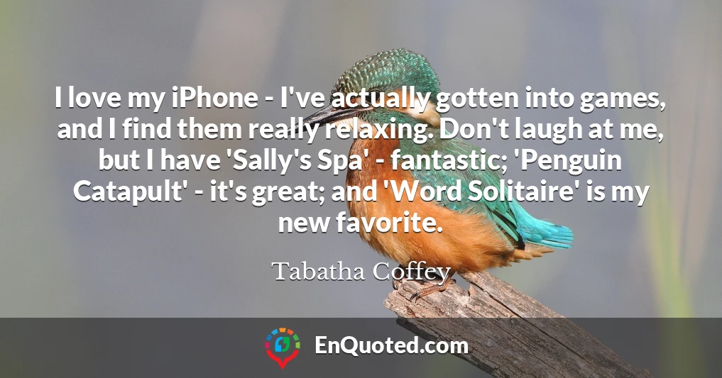 I love my iPhone - I've actually gotten into games, and I find them really relaxing. Don't laugh at me, but I have 'Sally's Spa' - fantastic; 'Penguin Catapult' - it's great; and 'Word Solitaire' is my new favorite.