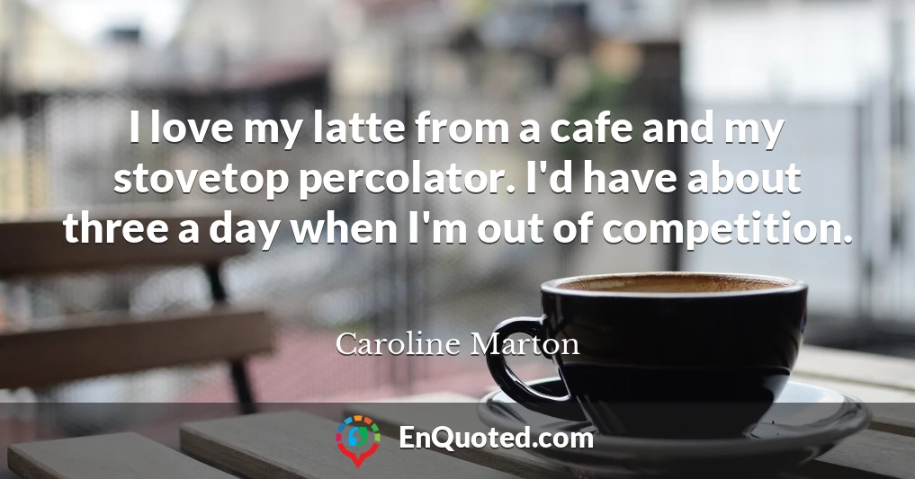 I love my latte from a cafe and my stovetop percolator. I'd have about three a day when I'm out of competition.