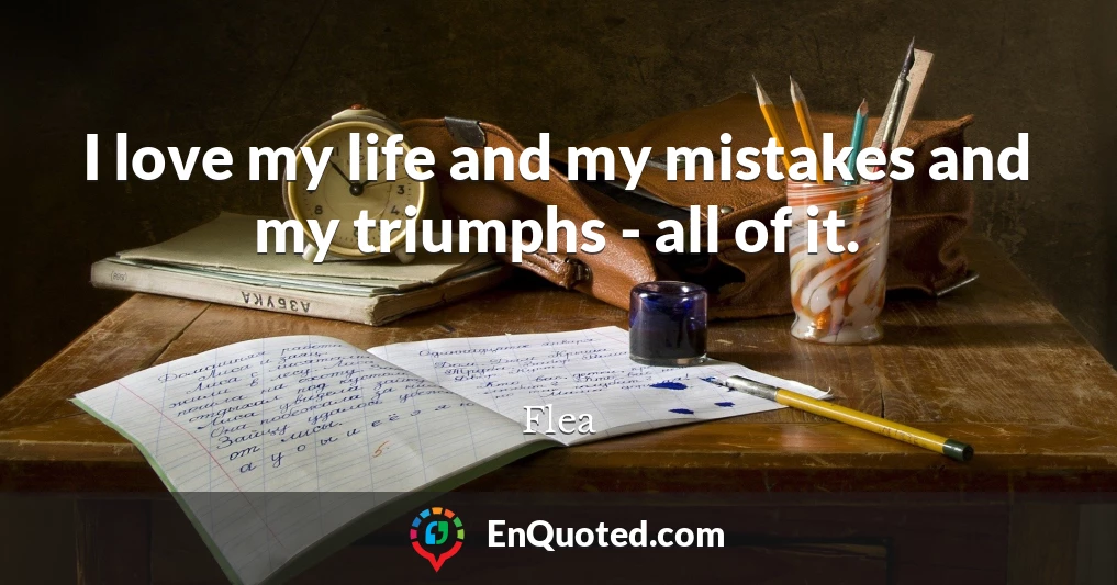 I love my life and my mistakes and my triumphs - all of it.
