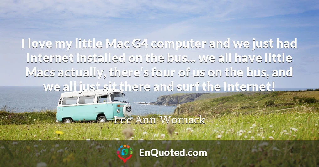 I love my little Mac G4 computer and we just had Internet installed on the bus... we all have little Macs actually, there's four of us on the bus, and we all just sit there and surf the Internet!