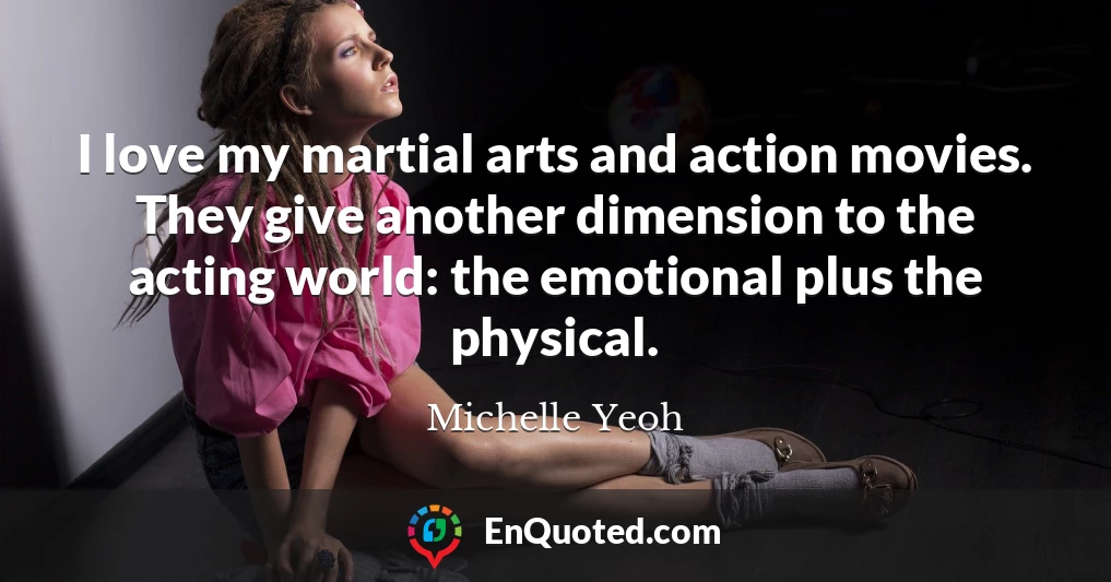 I love my martial arts and action movies. They give another dimension to the acting world: the emotional plus the physical.