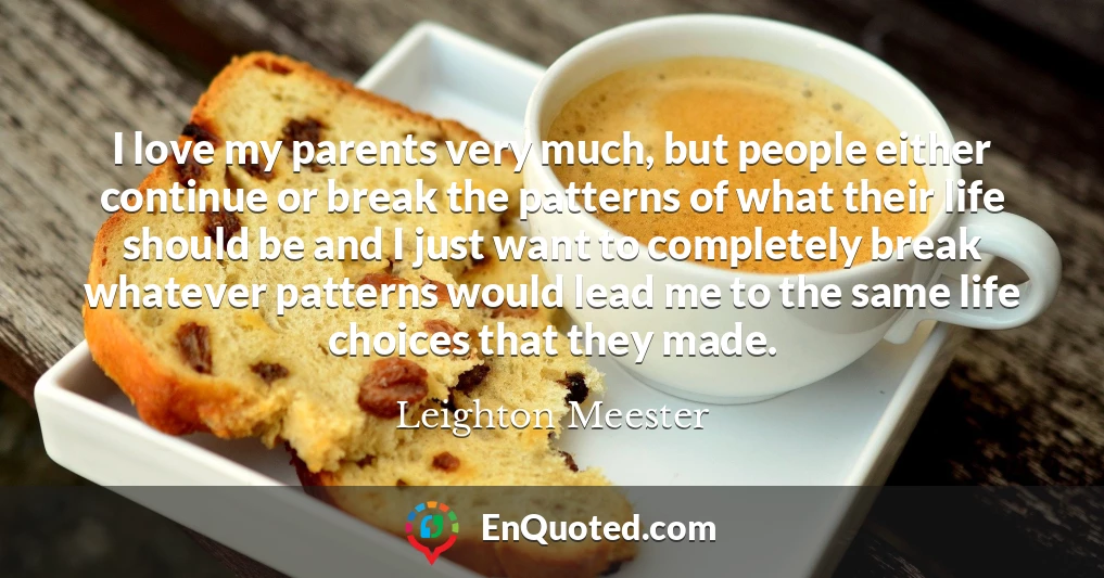 I love my parents very much, but people either continue or break the patterns of what their life should be and I just want to completely break whatever patterns would lead me to the same life choices that they made.