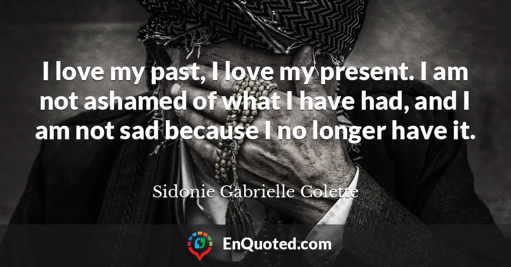 I love my past, I love my present. I am not ashamed of what I have had, and I am not sad because I no longer have it.
