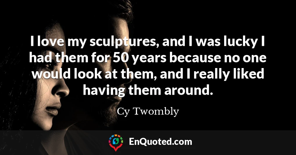 I love my sculptures, and I was lucky I had them for 50 years because no one would look at them, and I really liked having them around.