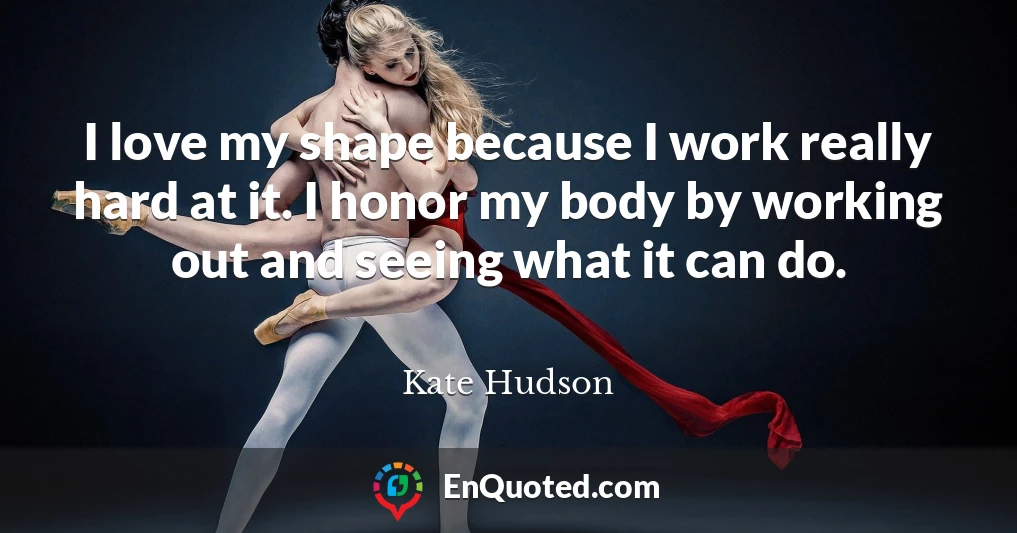 I love my shape because I work really hard at it. I honor my body by working out and seeing what it can do.