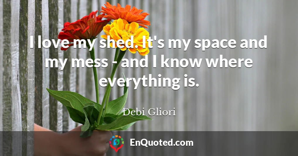 I love my shed. It's my space and my mess - and I know where everything is.