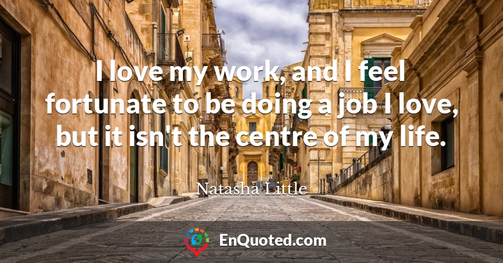 I love my work, and I feel fortunate to be doing a job I love, but it isn't the centre of my life.