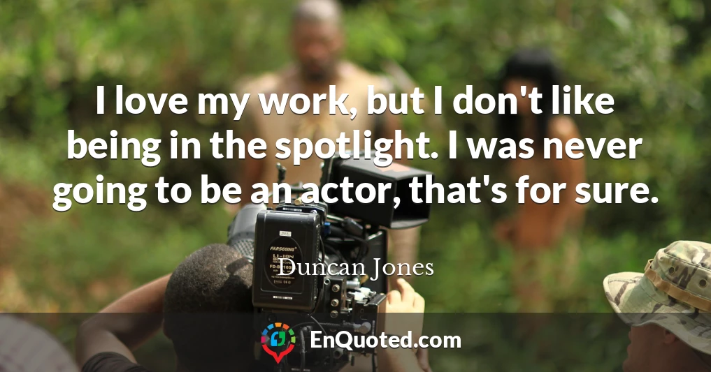 I love my work, but I don't like being in the spotlight. I was never going to be an actor, that's for sure.