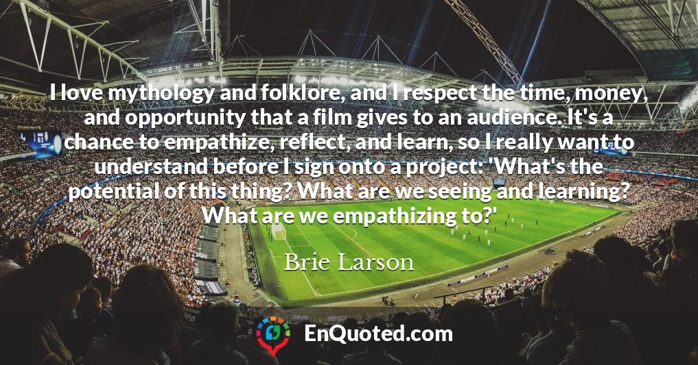 I love mythology and folklore, and I respect the time, money, and opportunity that a film gives to an audience. It's a chance to empathize, reflect, and learn, so I really want to understand before I sign onto a project: 'What's the potential of this thing? What are we seeing and learning? What are we empathizing to?'