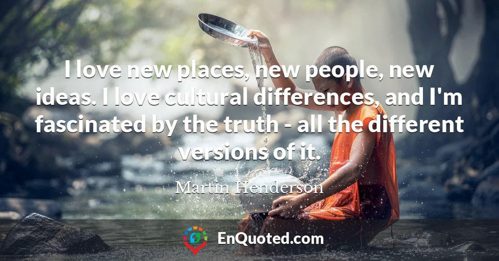 I love new places, new people, new ideas. I love cultural differences, and I'm fascinated by the truth - all the different versions of it.
