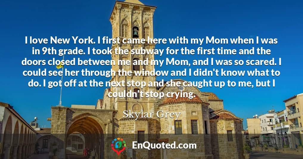 I love New York. I first came here with my Mom when I was in 9th grade. I took the subway for the first time and the doors closed between me and my Mom, and I was so scared. I could see her through the window and I didn't know what to do. I got off at the next stop and she caught up to me, but I couldn't stop crying.