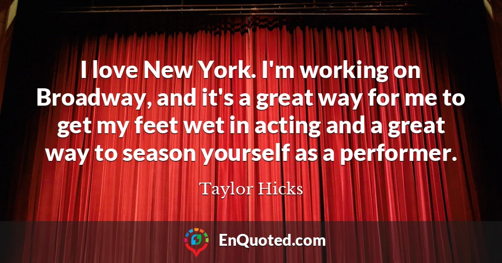 I love New York. I'm working on Broadway, and it's a great way for me to get my feet wet in acting and a great way to season yourself as a performer.