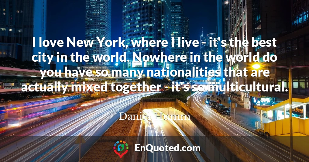 I love New York, where I live - it's the best city in the world. Nowhere in the world do you have so many nationalities that are actually mixed together - it's so multicultural.