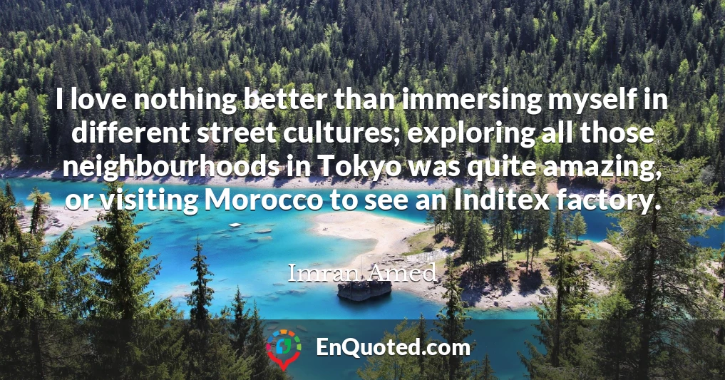 I love nothing better than immersing myself in different street cultures; exploring all those neighbourhoods in Tokyo was quite amazing, or visiting Morocco to see an Inditex factory.