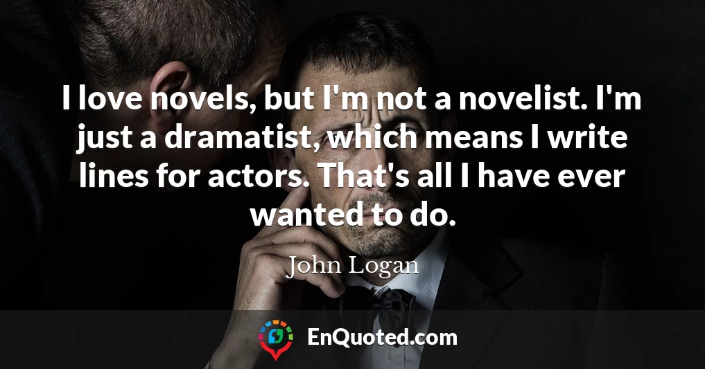 I love novels, but I'm not a novelist. I'm just a dramatist, which means I write lines for actors. That's all I have ever wanted to do.