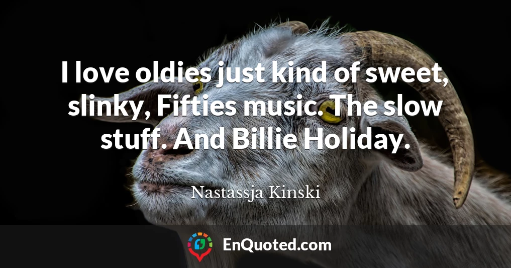 I love oldies just kind of sweet, slinky, Fifties music. The slow stuff. And Billie Holiday.