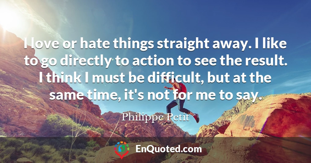 I love or hate things straight away. I like to go directly to action to see the result. I think I must be difficult, but at the same time, it's not for me to say.