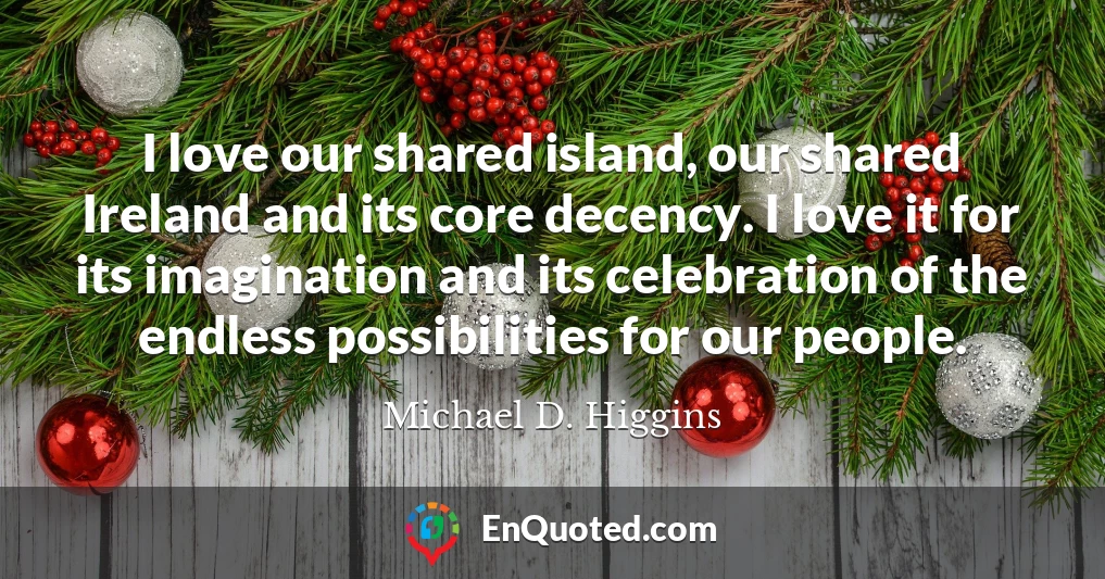 I love our shared island, our shared Ireland and its core decency. I love it for its imagination and its celebration of the endless possibilities for our people.