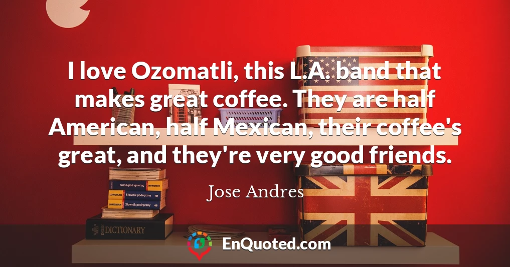 I love Ozomatli, this L.A. band that makes great coffee. They are half American, half Mexican, their coffee's great, and they're very good friends.