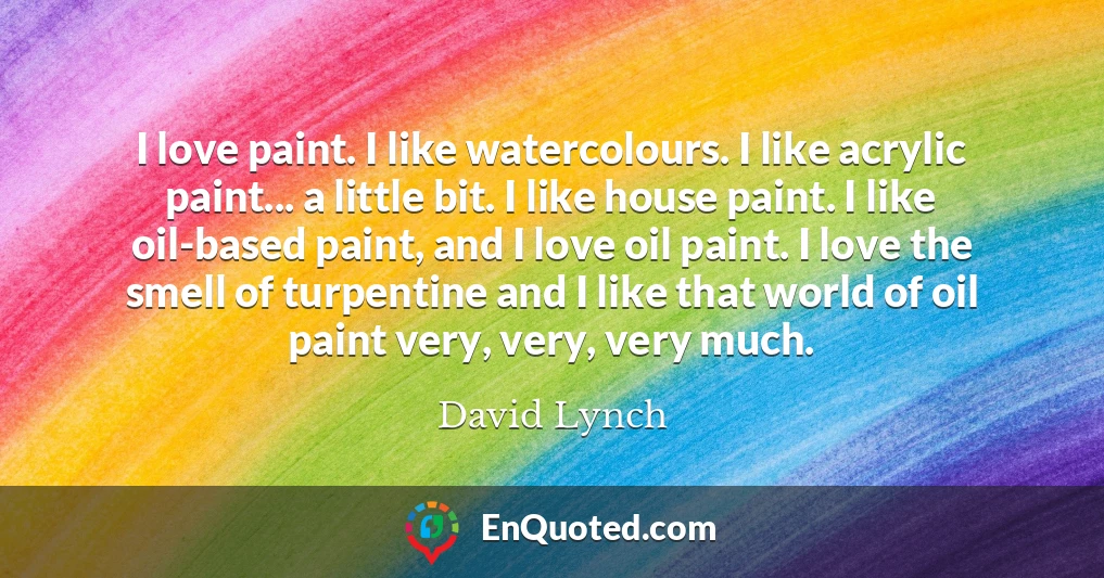 I love paint. I like watercolours. I like acrylic paint... a little bit. I like house paint. I like oil-based paint, and I love oil paint. I love the smell of turpentine and I like that world of oil paint very, very, very much.