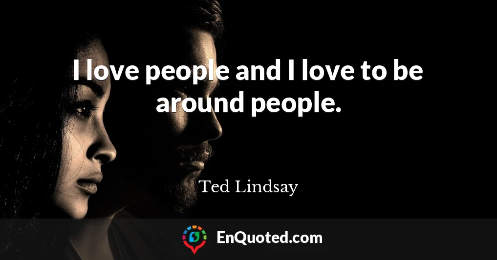 I love people and I love to be around people.
