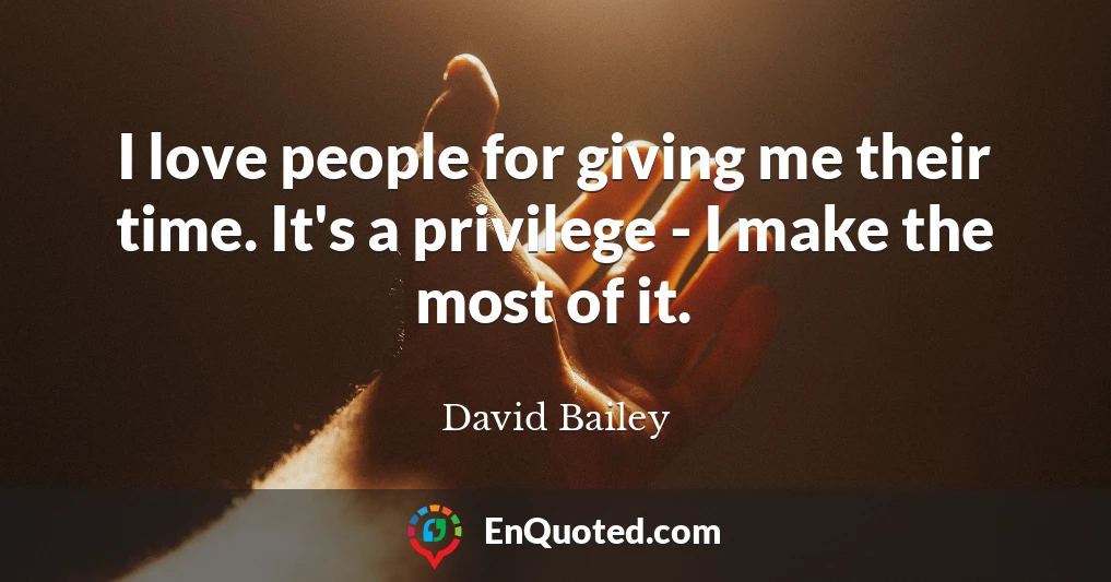 I love people for giving me their time. It's a privilege - I make the most of it.