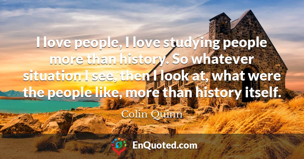 I love people, I love studying people more than history. So whatever situation I see, then I look at, what were the people like, more than history itself.