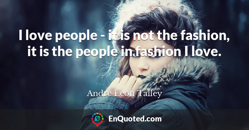 I love people - it is not the fashion, it is the people in fashion I love.